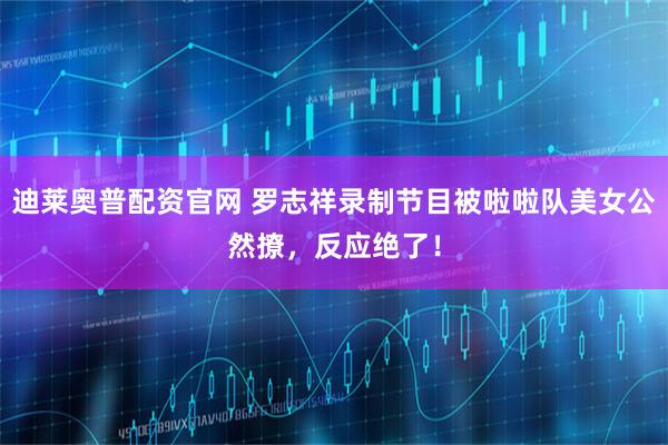 迪莱奥普配资官网 罗志祥录制节目被啦啦队美女公然撩，反应绝了！