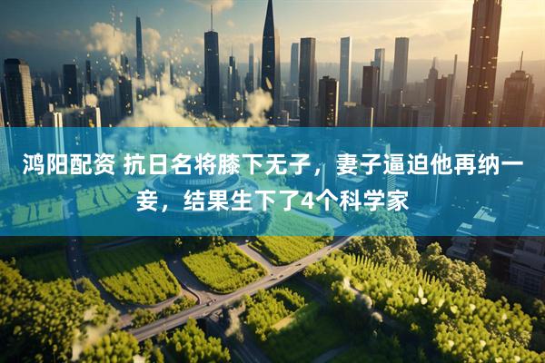 鸿阳配资 抗日名将膝下无子，妻子逼迫他再纳一妾，结果生下了4个科学家