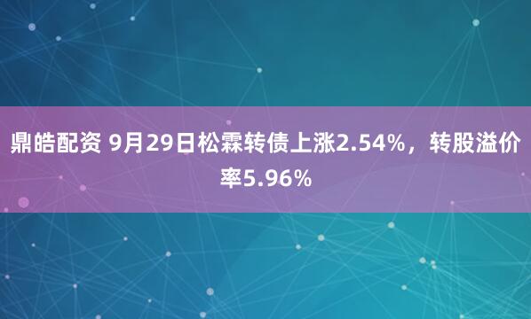 鼎皓配资 9月29日松霖转债上涨2.54%，转股溢价率5.96%