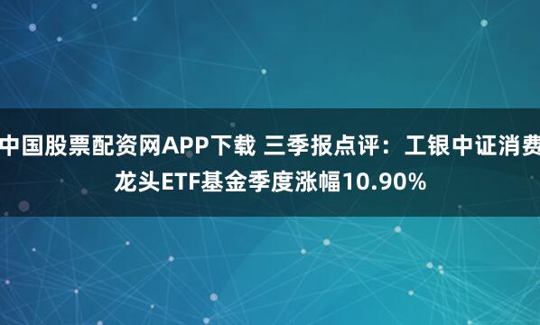 中国股票配资网APP下载 三季报点评：工银中证消费龙头ETF基金季度涨幅10.90%