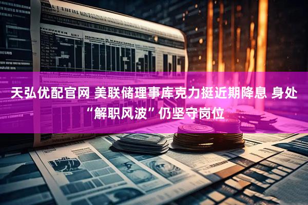 天弘优配官网 美联储理事库克力挺近期降息 身处“解职风波”仍坚守岗位