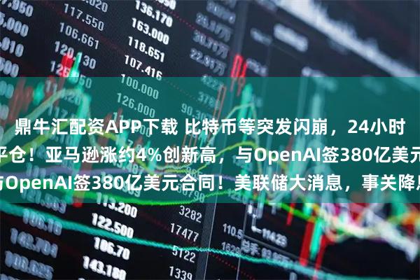 鼎牛汇配资APP下载 比特币等突发闪崩，24小时内超12亿美元头寸被平仓！亚马逊涨约4%创新高，与OpenAI签380亿美元合同！美联储大消息，事关降息