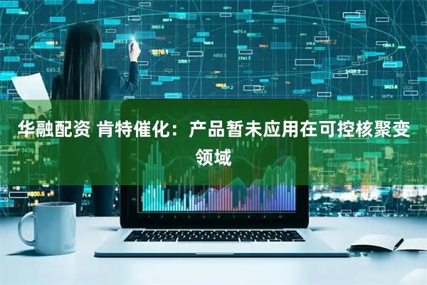 华融配资 肯特催化：产品暂未应用在可控核聚变领域