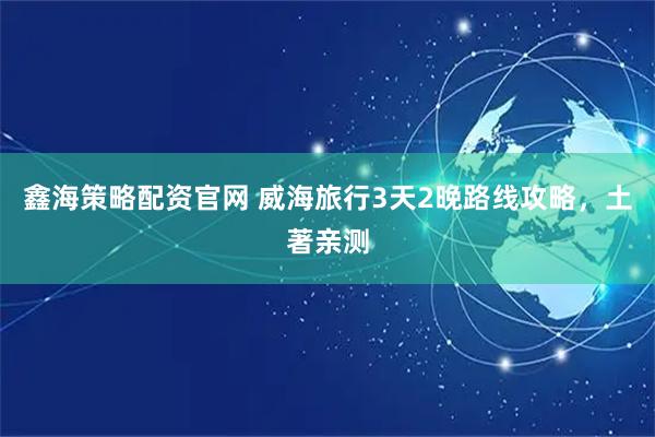 鑫海策略配资官网 威海旅行3天2晚路线攻略，土著亲测