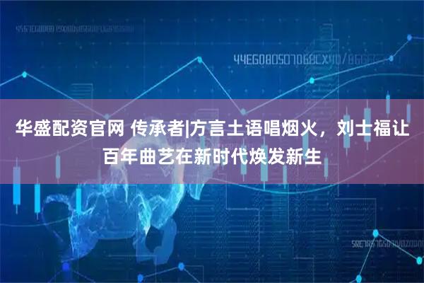 华盛配资官网 传承者|方言土语唱烟火,刘士福让百年曲艺在新时代焕发新生