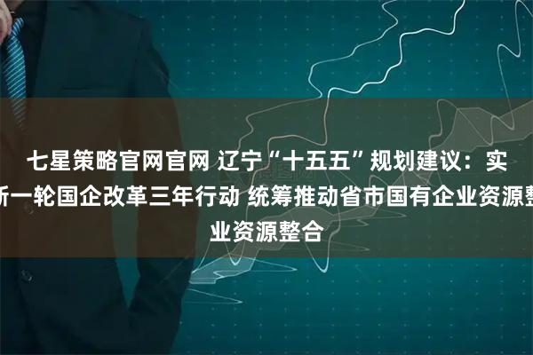 七星策略官网官网 辽宁“十五五”规划建议：实施新一轮国企改革三年行动 统筹推动省市国有企业资源整合