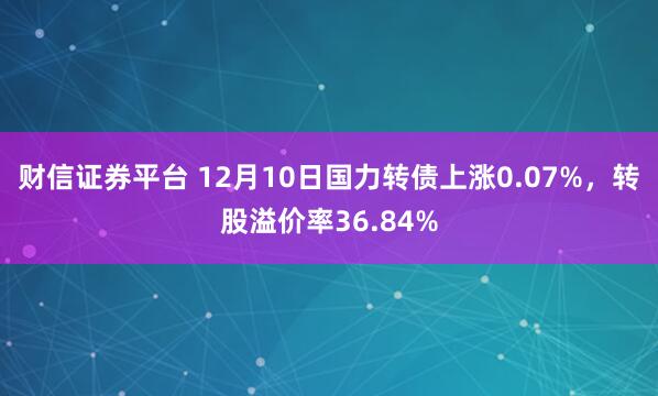 财信证券平台 12月10日国力转债上涨0.07%，转股溢价率36.84%