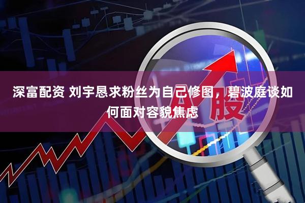 深富配资 刘宇恳求粉丝为自己修图，碧波庭谈如何面对容貌焦虑