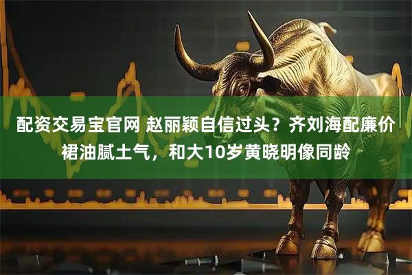 配资交易宝官网 赵丽颖自信过头？齐刘海配廉价裙油腻土气，和大10岁黄晓明像同龄