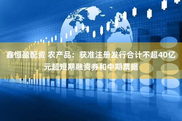 鑫恒盈配资 农产品：获准注册发行合计不超40亿元超短期融资券和中期票据