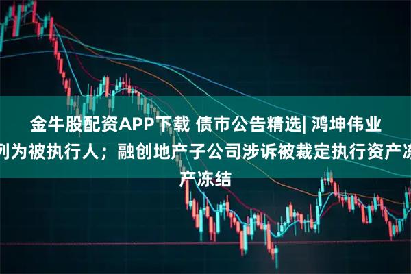 金牛股配资APP下载 债市公告精选| 鸿坤伟业被列为被执行人；融创地产子公司涉诉被裁定执行资产冻结