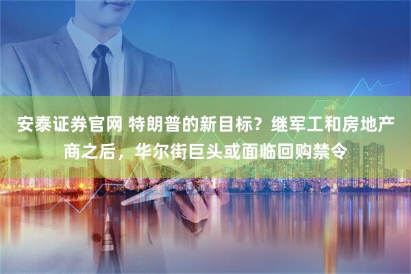 安泰证券官网 特朗普的新目标？继军工和房地产商之后，华尔街巨头或面临回购禁令