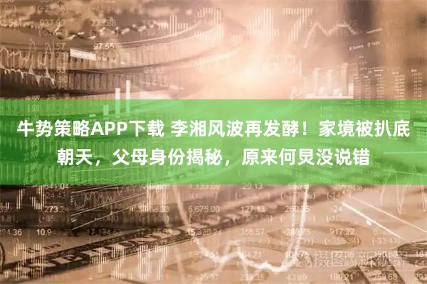 牛势策略APP下载 李湘风波再发酵！家境被扒底朝天，父母身份揭秘，原来何炅没说错