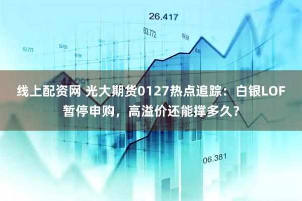 线上配资网 光大期货0127热点追踪：白银LOF暂停申购，高溢价还能撑多久？
