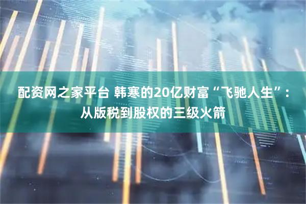 配资网之家平台 韩寒的20亿财富“飞驰人生”：从版税到股权的三级火箭