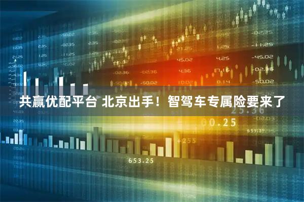 共赢优配平台 北京出手！智驾车专属险要来了
