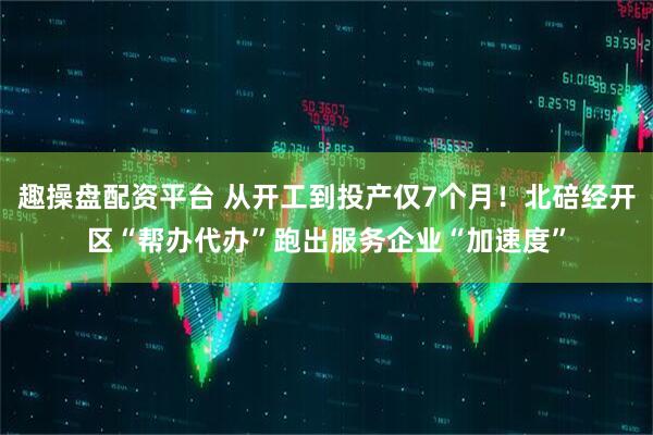 趣操盘配资平台 从开工到投产仅7个月！北碚经开区“帮办代办”跑出服务企业“加速度”