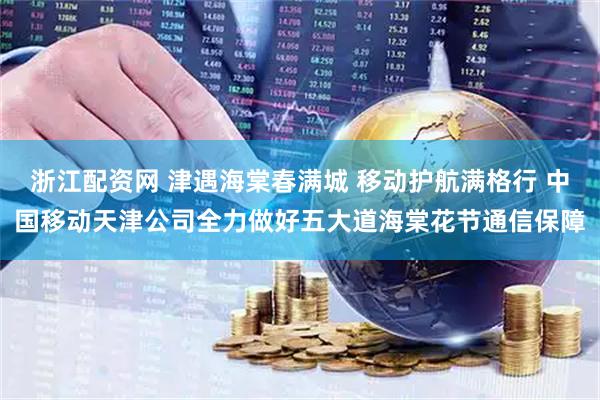 浙江配资网 津遇海棠春满城 移动护航满格行 中国移动天津公司全力做好五大道海棠花节通信保障