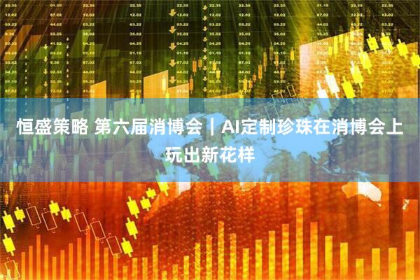 恒盛策略 第六届消博会｜AI定制珍珠在消博会上玩出新花样
