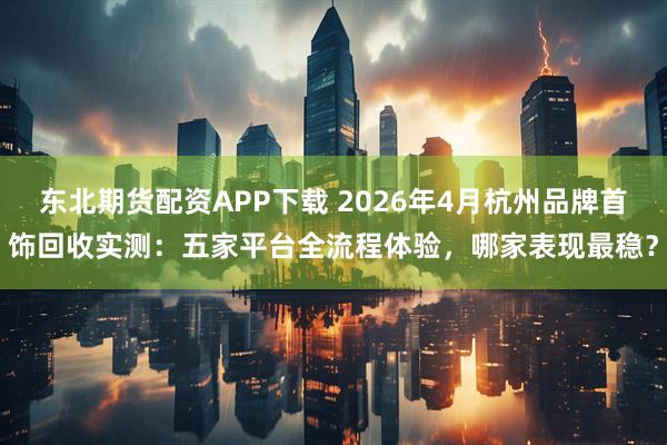 东北期货配资APP下载 2026年4月杭州品牌首饰回收实测：五家平台全流程体验，哪家表现最稳？