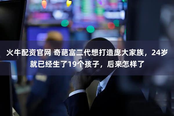 火牛配资官网 奇葩富二代想打造庞大家族，24岁就已经生了19个孩子，后来怎样了