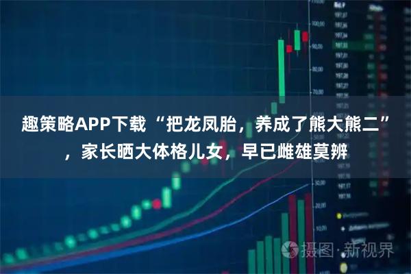 趣策略APP下载 “把龙凤胎，养成了熊大熊二”，家长晒大体格儿女，早已雌雄莫辨