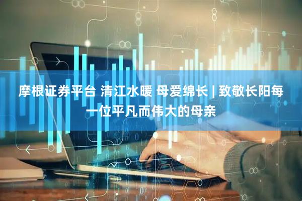 摩根证券平台 清江水暖 母爱绵长 | 致敬长阳每一位平凡而伟大的母亲