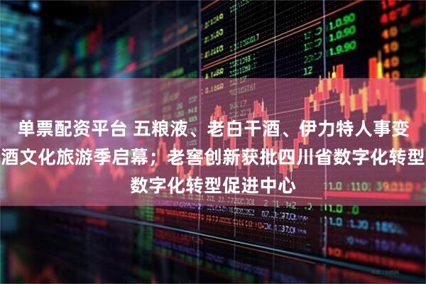 单票配资平台 五粮液、老白干酒、伊力特人事变动；西凤酒文化旅游季启幕；老窖创新获批四川省数字化转型促进中心