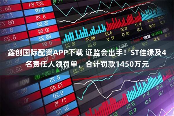 鑫创国际配资APP下载 证监会出手!ST佳缘及4名责任人领罚单,合计罚款1450万元